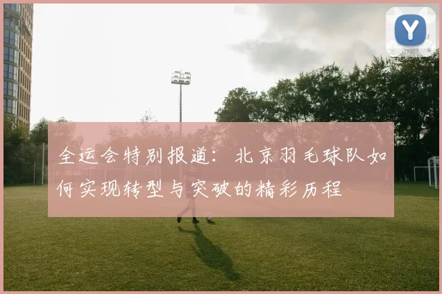 全运会特别报道：北京羽毛球队如何实现转型与突破的精彩历程