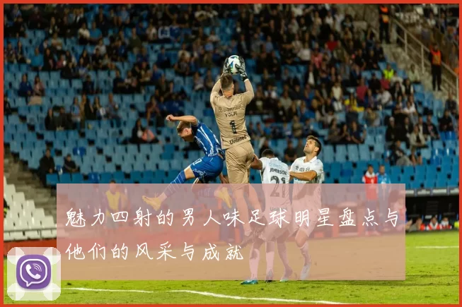 魅力四射的男人味足球明星盘点与他们的风采与成就
