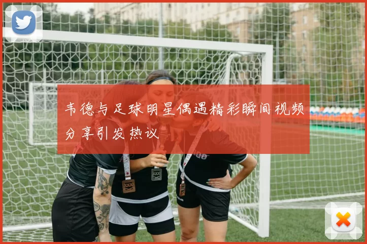 韦德与足球明星偶遇精彩瞬间视频分享引发热议