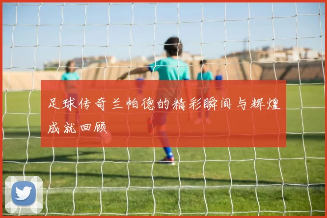足球传奇兰帕德的精彩瞬间与辉煌成就回顾