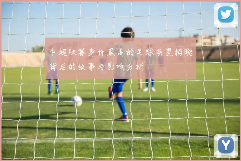 中超联赛身价最高的足球明星揭晓背后的故事与影响分析