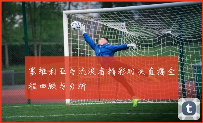 塞维利亚与流浪者精彩对决直播全程回顾与分析