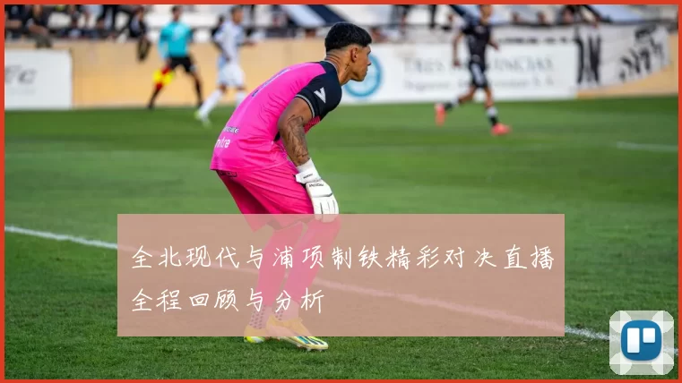 全北现代与浦项制铁精彩对决直播全程回顾与分析
