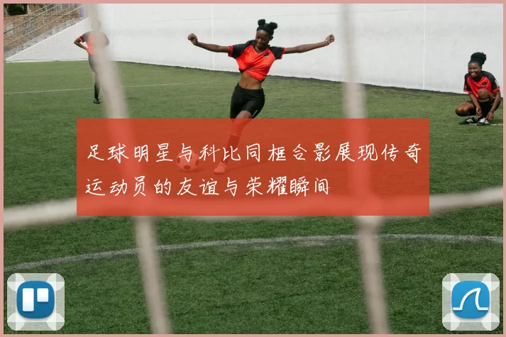 足球明星与科比同框合影展现传奇运动员的友谊与荣耀瞬间
