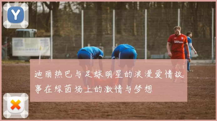 迪丽热巴与足球明星的浪漫爱情故事在绿茵场上的激情与梦想