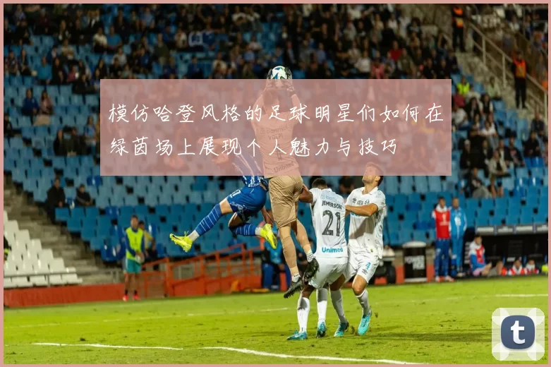 模仿哈登风格的足球明星们如何在绿茵场上展现个人魅力与技巧