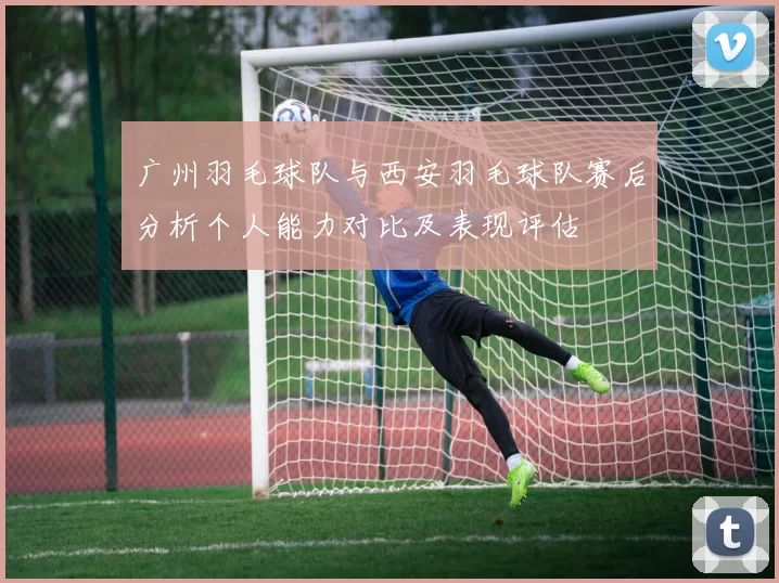 广州羽毛球队与西安羽毛球队赛后分析个人能力对比及表现评估