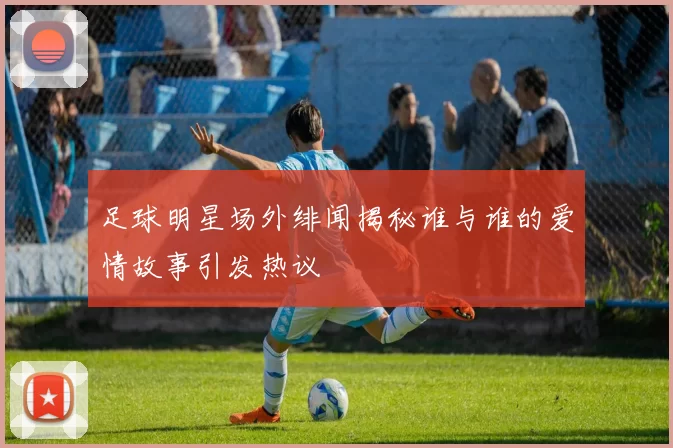 足球明星场外绯闻揭秘谁与谁的爱情故事引发热议