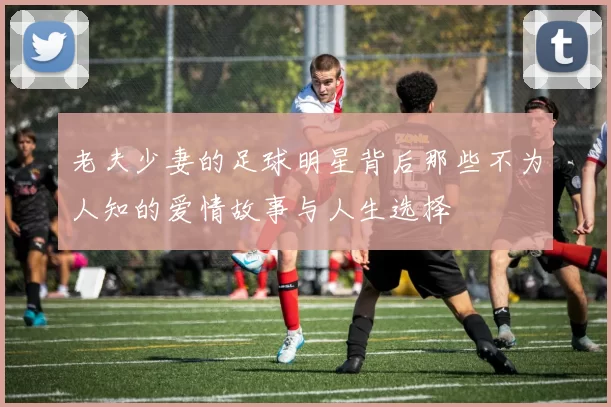 老夫少妻的足球明星背后那些不为人知的爱情故事与人生选择