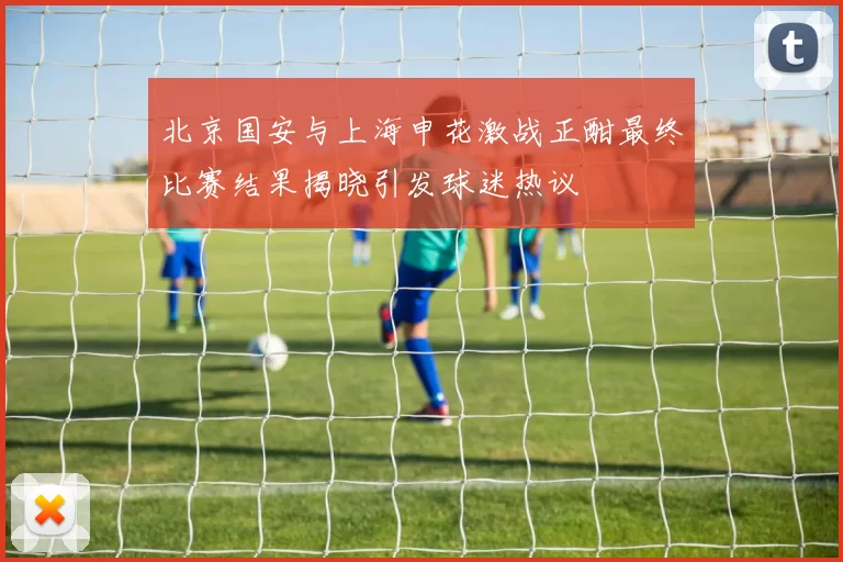 北京国安与上海申花激战正酣最终比赛结果揭晓引发球迷热议