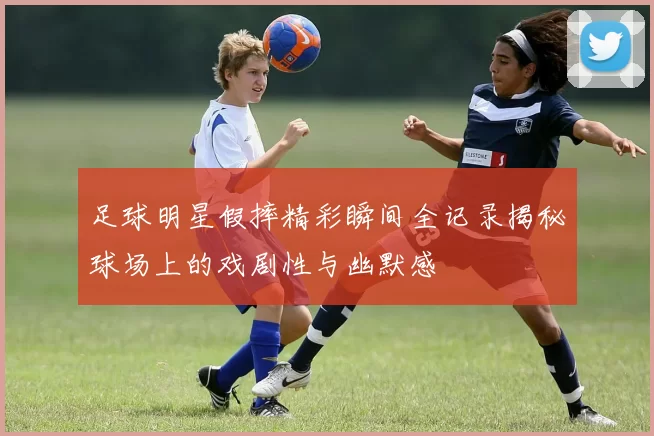 足球明星假摔精彩瞬间全记录揭秘球场上的戏剧性与幽默感