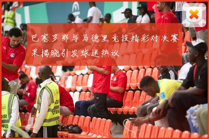 巴塞罗那与马德里竞技精彩对决赛果揭晓引发球迷热议
