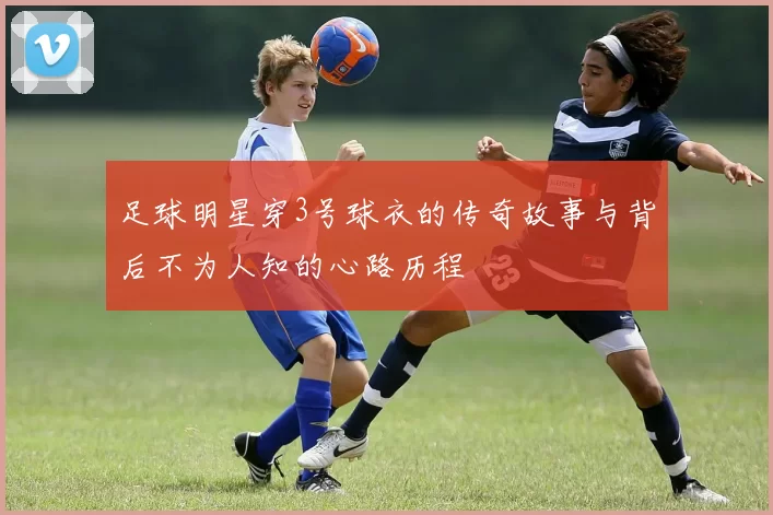 足球明星穿3号球衣的传奇故事与背后不为人知的心路历程