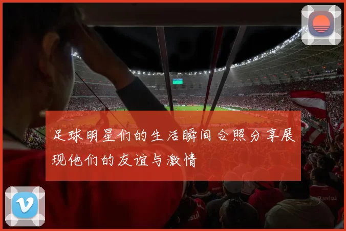 足球明星们的生活瞬间合照分享展现他们的友谊与激情