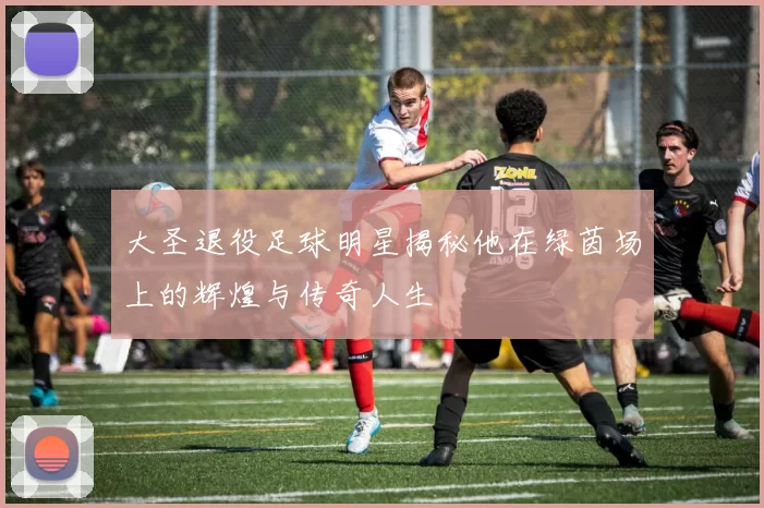 大圣退役足球明星揭秘他在绿茵场上的辉煌与传奇人生