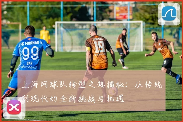 上海网球队转型之路揭秘：从传统到现代的全新挑战与机遇