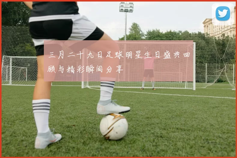 三月二十九日足球明星生日盛典回顾与精彩瞬间分享