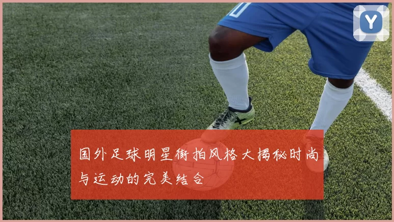 国外足球明星街拍风格大揭秘时尚与运动的完美结合