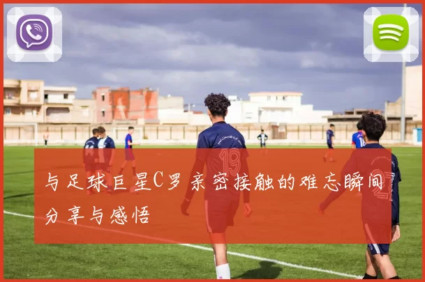 与足球巨星C罗亲密接触的难忘瞬间分享与感悟