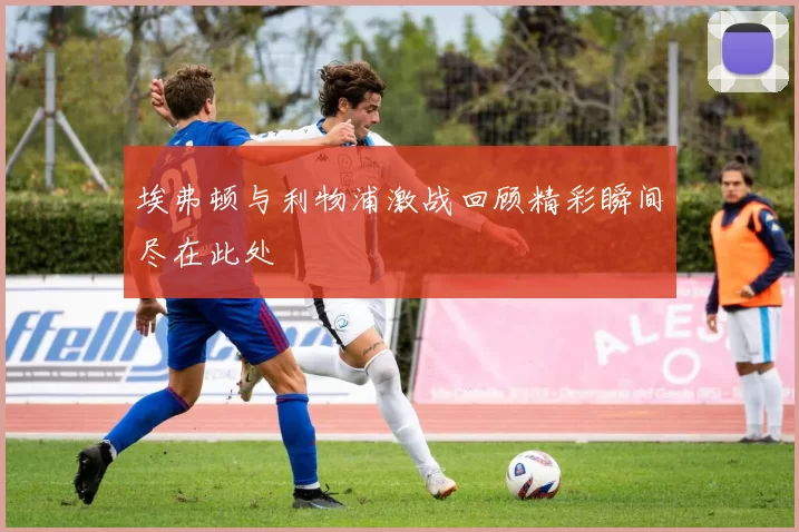 埃弗顿与利物浦激战回顾精彩瞬间尽在此处