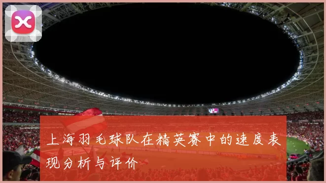 上海羽毛球队在精英赛中的速度表现分析与评价