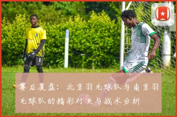 赛后复盘：北京羽毛球队与南京羽毛球队的精彩对决与战术分析