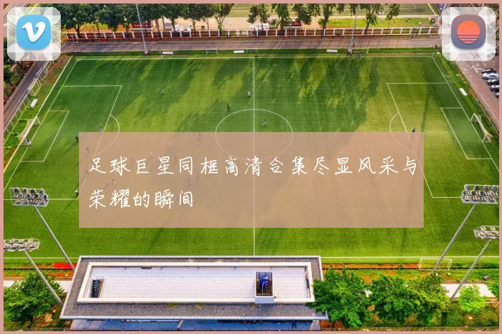 足球巨星同框高清合集尽显风采与荣耀的瞬间