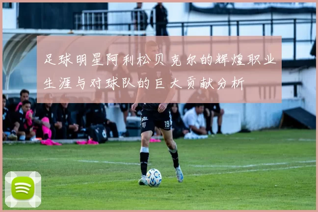 足球明星阿利松贝克尔的辉煌职业生涯与对球队的巨大贡献分析