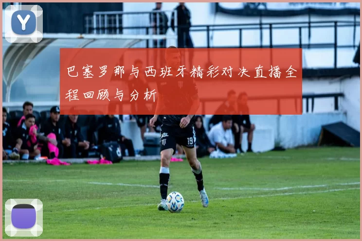 巴塞罗那与西班牙精彩对决直播全程回顾与分析