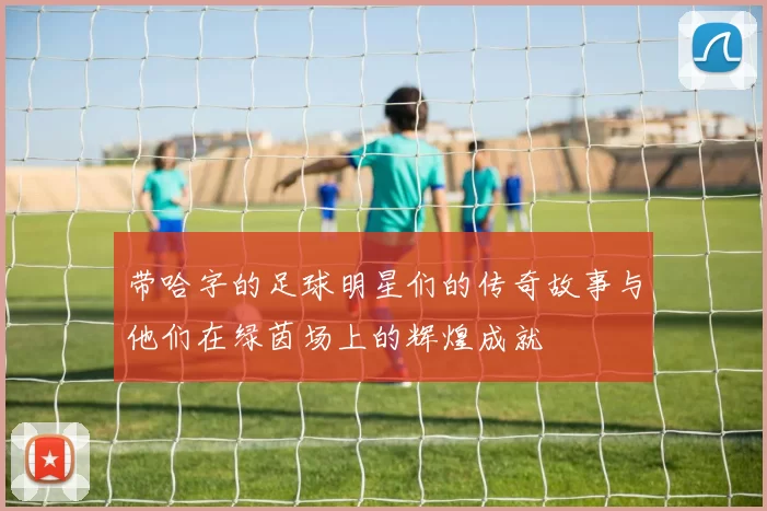 带哈字的足球明星们的传奇故事与他们在绿茵场上的辉煌成就