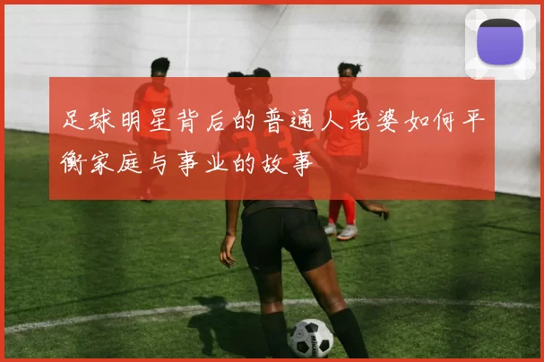 足球明星背后的普通人老婆如何平衡家庭与事业的故事
