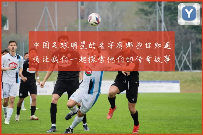 中国足球明星的名字有哪些你知道吗让我们一起探索他们的传奇故事