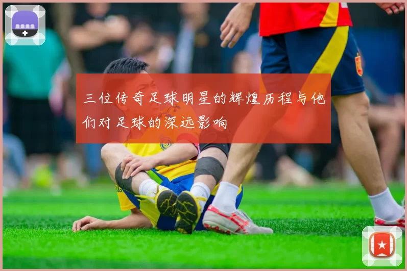 三位传奇足球明星的辉煌历程与他们对足球的深远影响