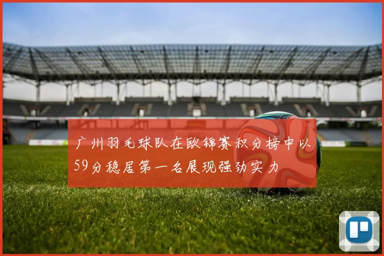 广州羽毛球队在欧锦赛积分榜中以59分稳居第一名展现强劲实力