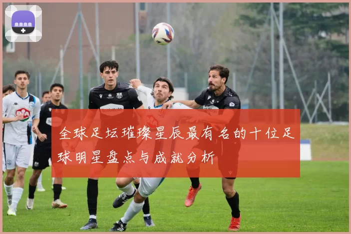 全球足坛璀璨星辰最有名的十位足球明星盘点与成就分析