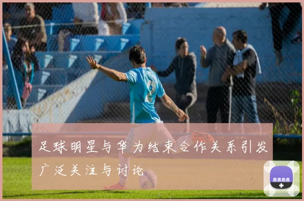 足球明星与华为结束合作关系引发广泛关注与讨论