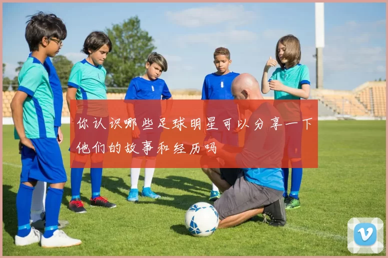 你认识哪些足球明星可以分享一下他们的故事和经历吗