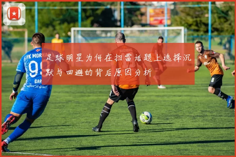 足球明星为何在扫雷话题上选择沉默与回避的背后原因分析