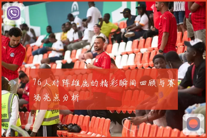 76人对阵雄鹿的精彩瞬间回顾与赛场亮点分析