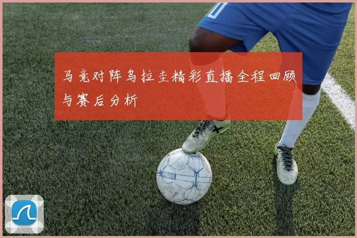马竞对阵乌拉圭精彩直播全程回顾与赛后分析