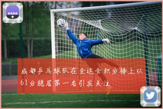 成都乒乓球队在全运会积分榜上以61分稳居第一名引发关注