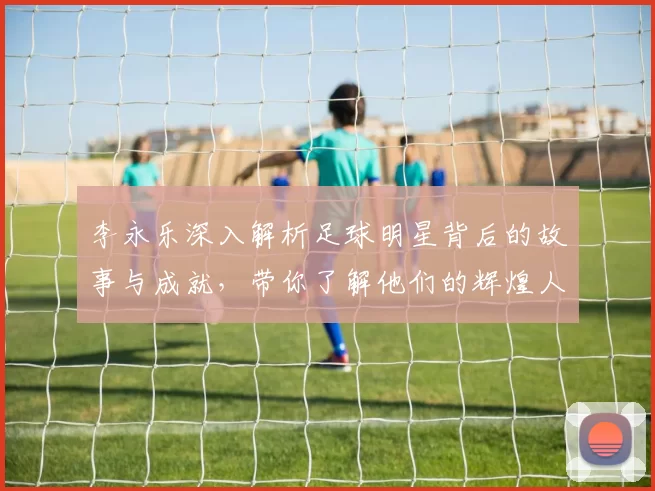 李永乐深入解析足球明星背后的故事与成就，带你了解他们的辉煌人生与职业生涯