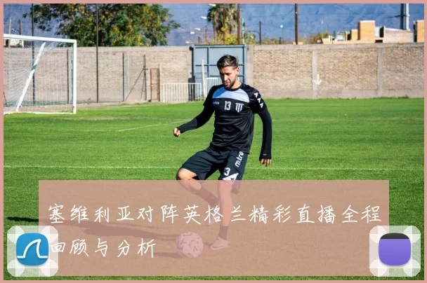塞维利亚对阵英格兰精彩直播全程回顾与分析