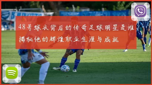 48号球衣背后的传奇足球明星是谁揭秘他的辉煌职业生涯与成就