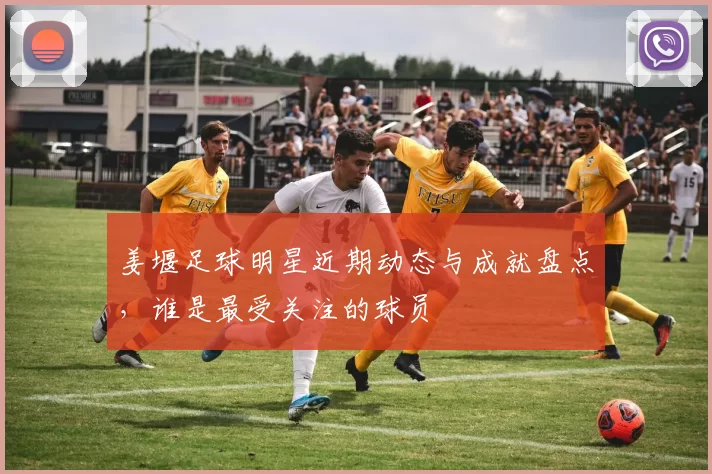 姜堰足球明星近期动态与成就盘点，谁是最受关注的球员