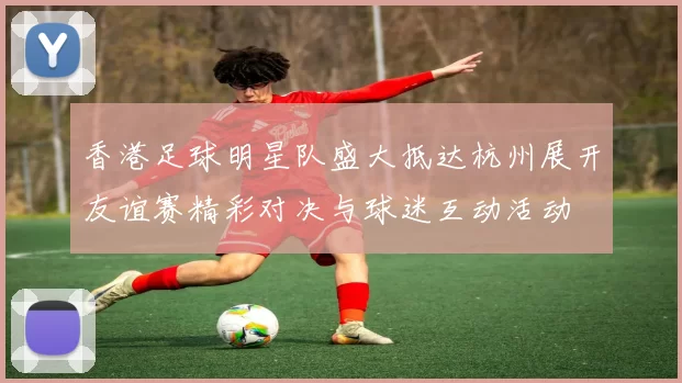 香港足球明星队盛大抵达杭州展开友谊赛精彩对决与球迷互动活动