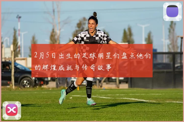 2月5日出生的足球明星们盘点他们的辉煌成就与传奇故事