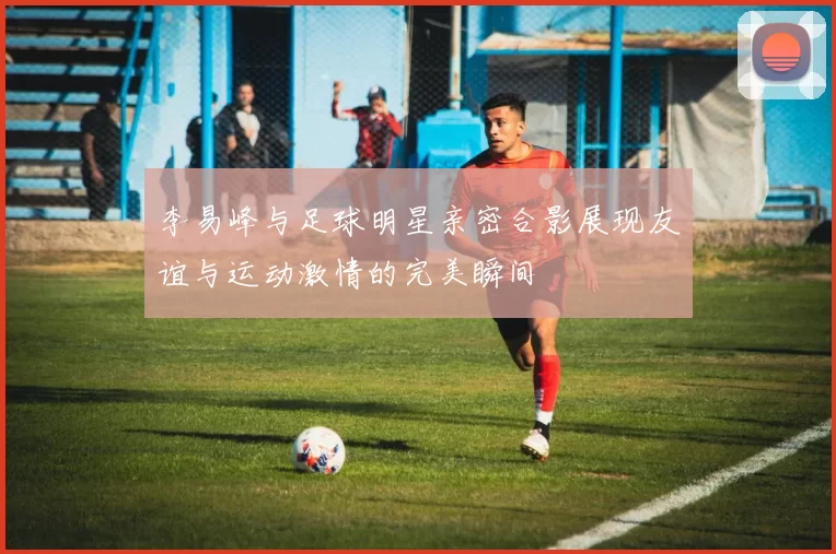 李易峰与足球明星亲密合影展现友谊与运动激情的完美瞬间