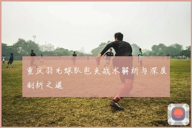 重庆羽毛球队包夹战术解析与深度剖析之道