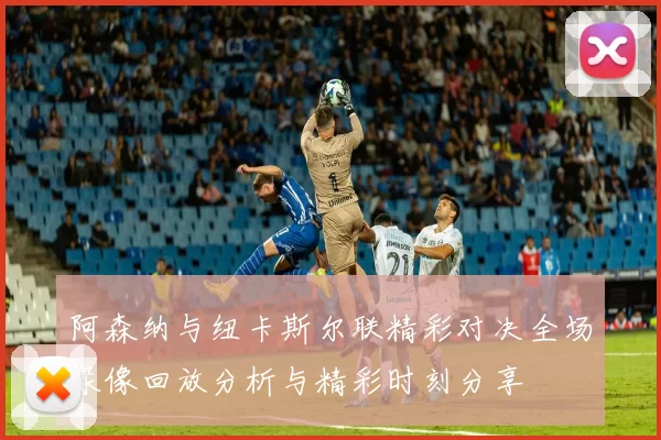 阿森纳与纽卡斯尔联精彩对决全场录像回放分析与精彩时刻分享